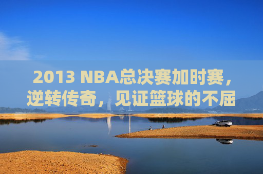 2013 NBA总决赛加时赛，逆转传奇，见证篮球的不屈精神