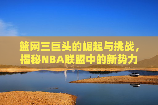 篮网三巨头的崛起与挑战，揭秘NBA联盟中的新势力