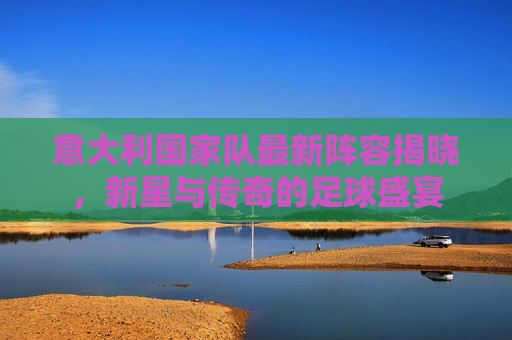 意大利国家队最新阵容揭晓，新星与传奇的足球盛宴