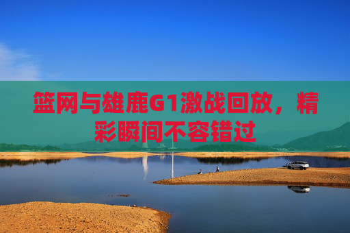 篮网与雄鹿G1激战回放，精彩瞬间不容错过