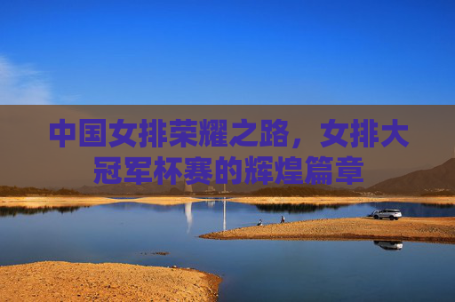 中国女排荣耀之路，女排大冠军杯赛的辉煌篇章