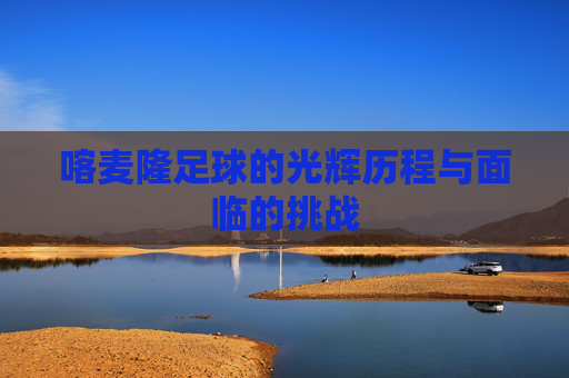 喀麦隆足球的光辉历程与面临的挑战