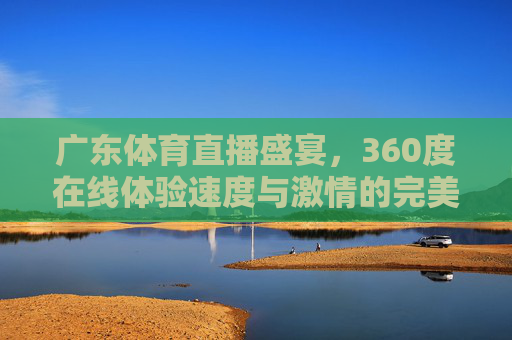 广东体育直播盛宴，360度在线体验速度与激情的完美融合