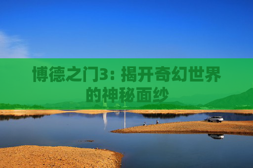 博德之门3: 揭开奇幻世界的神秘面纱 博德之门3: 揭开奇幻世界的神秘面纱