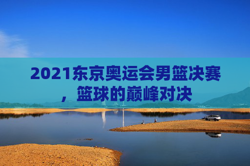 2021东京奥运会男篮决赛，篮球的巅峰对决