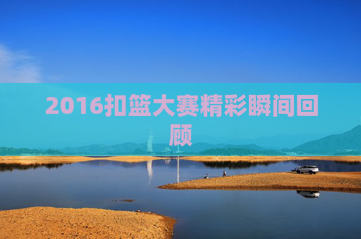 2016扣篮大赛精彩瞬间回顾 2016扣篮大赛精彩瞬间回顾
