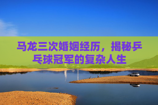 马龙三次婚姻经历，揭秘乒乓球冠军的复杂人生