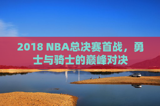 2018 NBA总决赛首战，勇士与骑士的巅峰对决