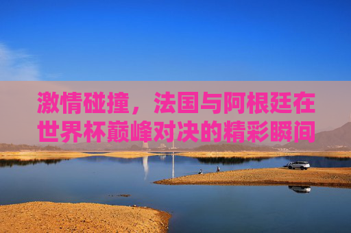 激情碰撞，法国与阿根廷在世界杯巅峰对决的精彩瞬间