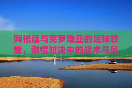 阿根廷与克罗地亚的足球较量，激情对决中的战术与风采