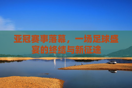 亚冠赛事落幕，一场足球盛宴的终结与新征途