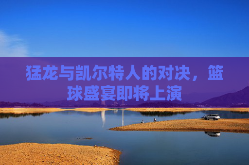 猛龙与凯尔特人的对决，篮球盛宴即将上演