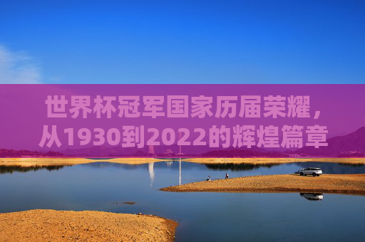 世界杯冠军国家历届荣耀，从1930到2022的辉煌篇章