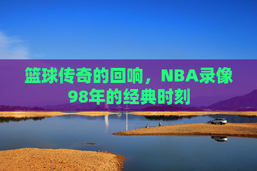 篮球传奇的回响，NBA录像98年的经典时刻