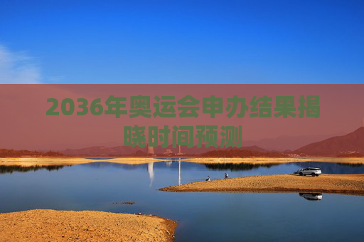 2036年奥运会申办结果揭晓时间预测