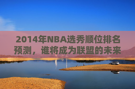 2014年NBA选秀顺位排名预测，谁将成为联盟的未来之星？