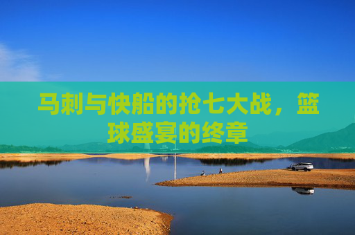 马刺与快船的抢七大战，篮球盛宴的终章