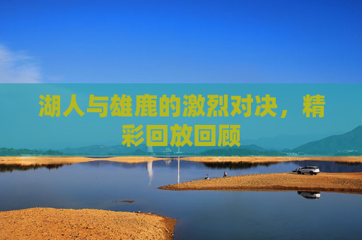 湖人与雄鹿的激烈对决，精彩回放回顾