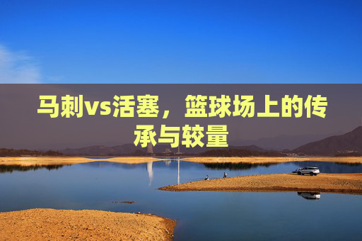 马刺vs活塞,篮球场上的传承与较量 马刺vs活塞,篮球场上的传承与较量