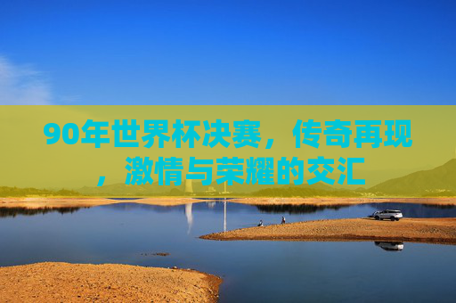 90年世界杯决赛，传奇再现，激情与荣耀的交汇