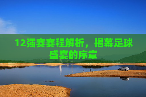 12强赛赛程解析，揭幕足球盛宴的序章