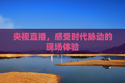 央视直播，感受时代脉动的现场体验