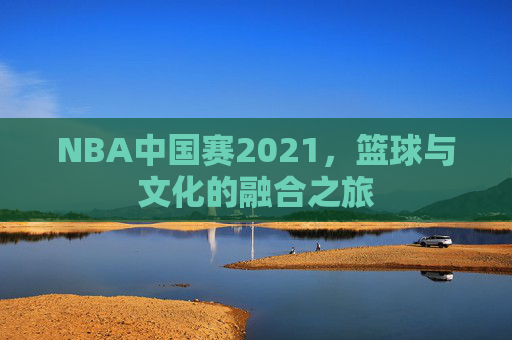 NBA中国赛2021，篮球与文化的融合之旅