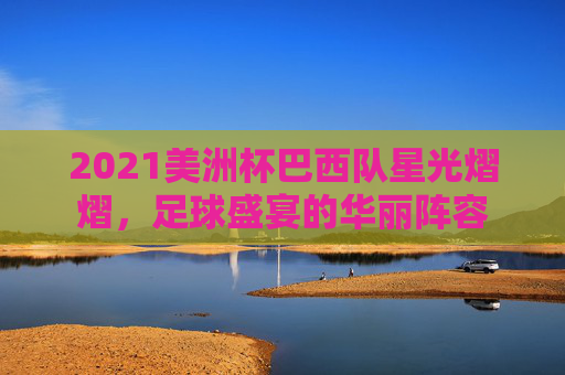 2021美洲杯巴西队星光熠熠，足球盛宴的华丽阵容
