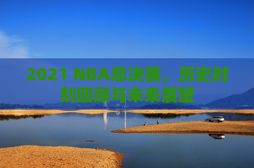 2021 NBA总决赛，历史时刻回顾与未来展望