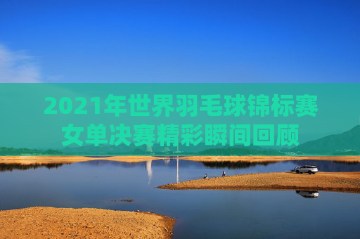 2021年世界羽毛球锦标赛女单决赛精彩瞬间回顾