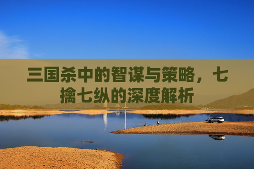 三国杀中的智谋与策略，七擒七纵的深度解析