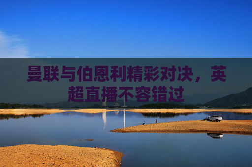曼联与伯恩利精彩对决，英超直播不容错过