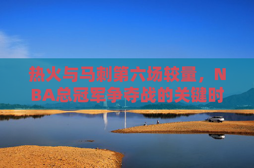 热火与马刺第六场较量，NBA总冠军争夺战的关键时刻回顾