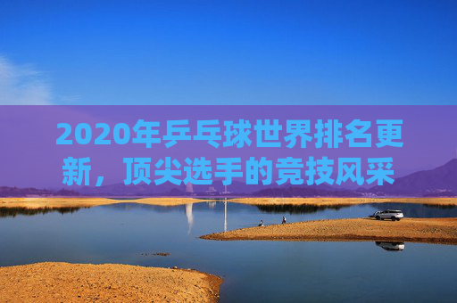 2020年乒乓球世界排名更新，顶尖选手的竞技风采