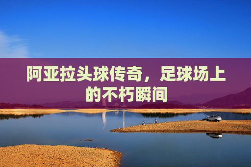 阿亚拉头球传奇，足球场上的不朽瞬间