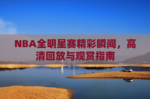NBA全明星赛精彩瞬间，高清回放与观赏指南