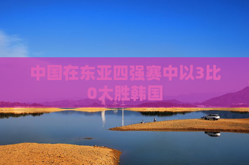 中国在东亚四强赛中以3比0大胜韩国