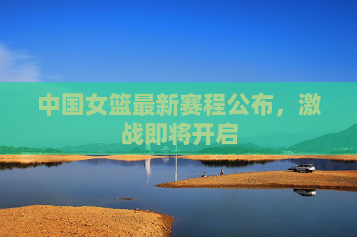 中国女篮最新赛程公布，激战即将开启