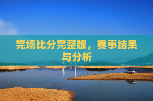 完场比分完整版，赛事结果与分析