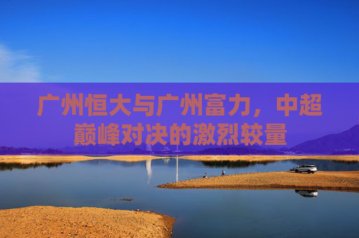广州恒大与广州富力，中超巅峰对决的激烈较量