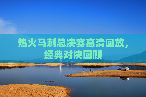 热火马刺总决赛高清回放，经典对决回顾