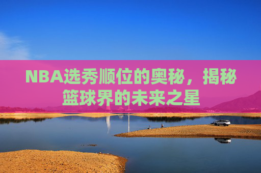 NBA选秀顺位的奥秘，揭秘篮球界的未来之星