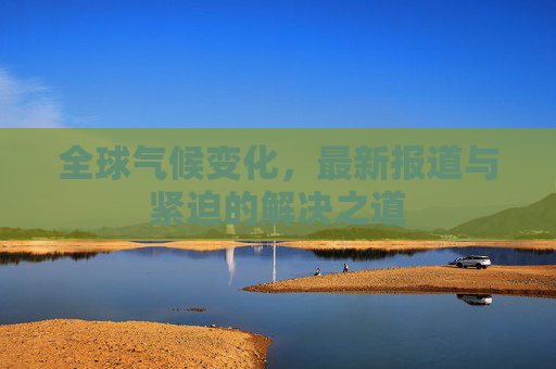 全球气候变化，最新报道与紧迫的解决之道