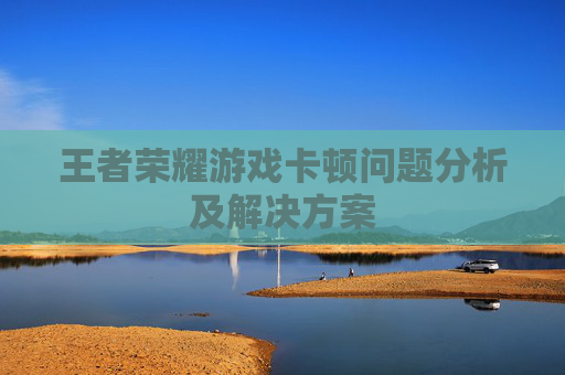 王者荣耀游戏卡顿问题分析及解决方案 王者荣耀游戏卡顿问题分析及解决方案