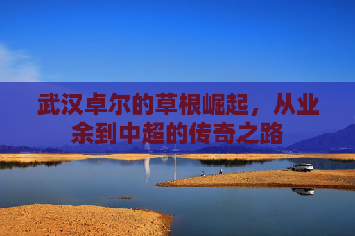 武汉卓尔的草根崛起，从业余到中超的传奇之路