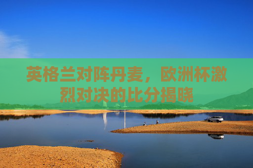 英格兰对阵丹麦，欧洲杯激烈对决的比分揭晓