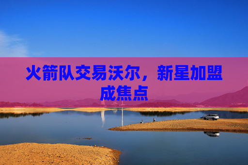 火箭队交易沃尔，新星加盟成焦点