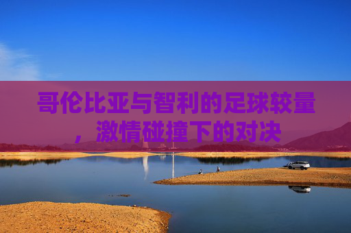 哥伦比亚与智利的足球较量，激情碰撞下的对决