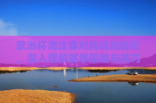 欧洲杯淘汰赛对阵规则解析，深入理解赛事策略与技巧