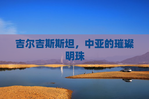 吉尔吉斯斯坦，中亚的璀璨明珠